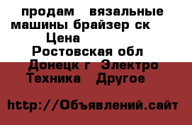 продам 2 вязальные машины брайзер ск-35 › Цена ­ 200 000 - Ростовская обл., Донецк г. Электро-Техника » Другое   